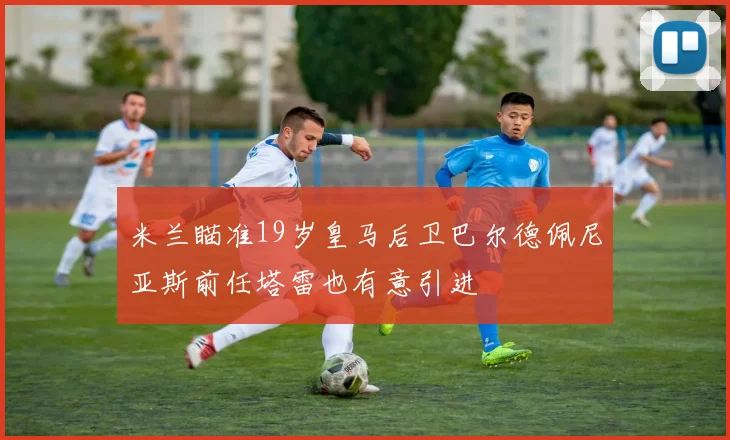 米兰瞄准19岁皇马后卫巴尔德佩尼亚斯前任塔雷也有意引进