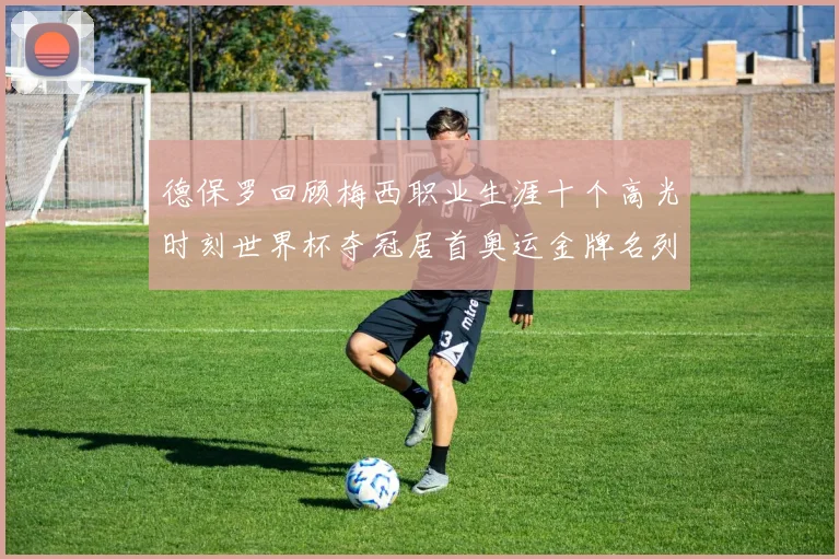 德保罗回顾梅西职业生涯十个高光时刻世界杯夺冠居首奥运金牌名列第四