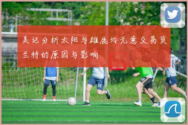 美记分析太阳与雄鹿均无意交易莫兰特的原因与影响