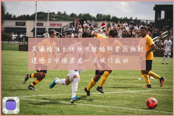 吴曦精准长传助攻徐皓阳禁区抽射遗憾击中横梁差一点破门成功