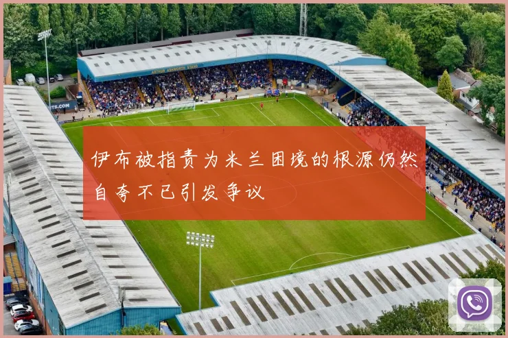 伊布被指责为米兰困境的根源仍然自夸不已引发争议