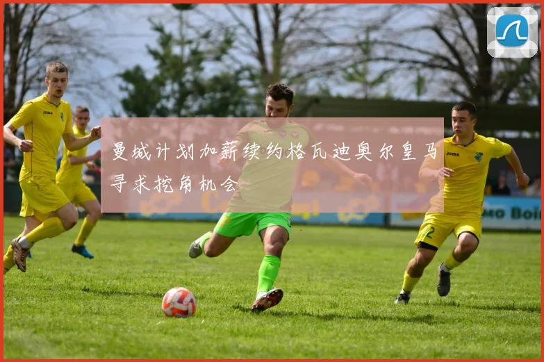 曼城计划加薪续约格瓦迪奥尔皇马寻求挖角机会