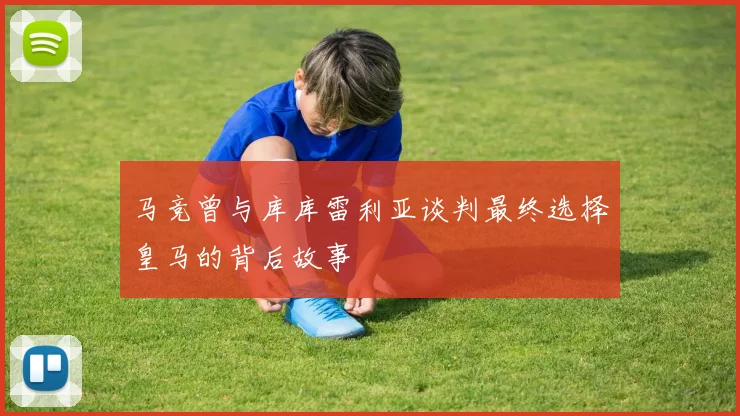 马竞曾与库库雷利亚谈判最终选择皇马的背后故事