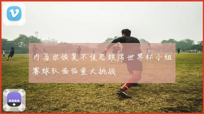 内马尔恢复不佳恐缺席世界杯小组赛球队面临重大挑战