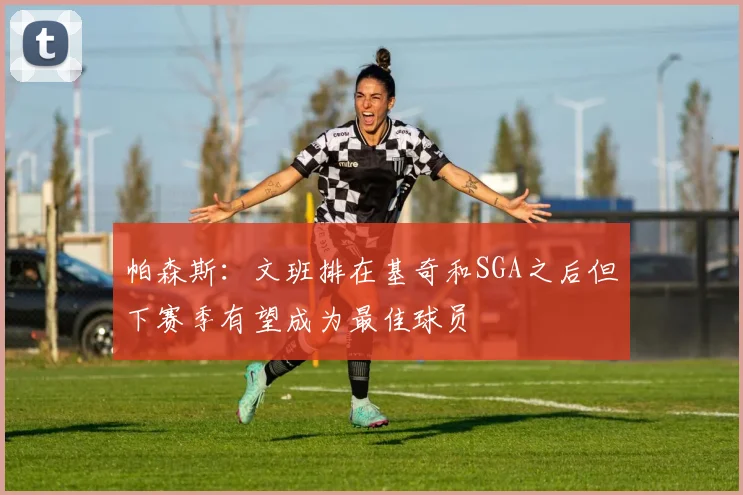 帕森斯：文班排在基奇和SGA之后但下赛季有望成为最佳球员