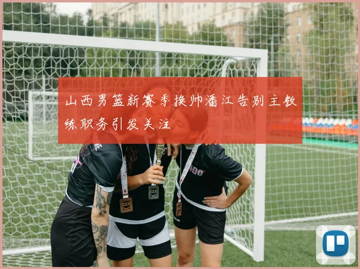 山西男篮新赛季换帅潘江告别主教练职务引发关注