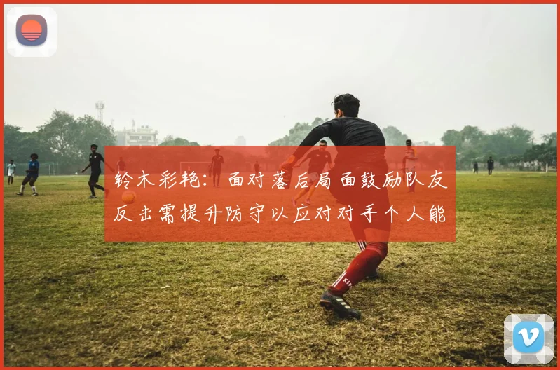 铃木彩艳：面对落后局面鼓励队友反击需提升防守以应对对手个人能力