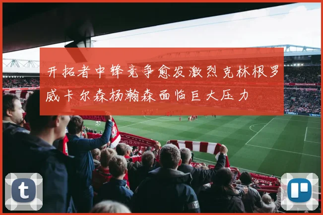 开拓者中锋竞争愈发激烈克林根罗威卡尔森杨瀚森面临巨大压力