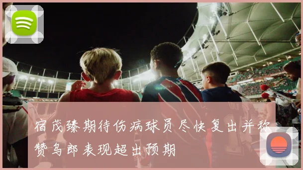 宿茂臻期待伤病球员尽快复出并称赞乌郎表现超出预期