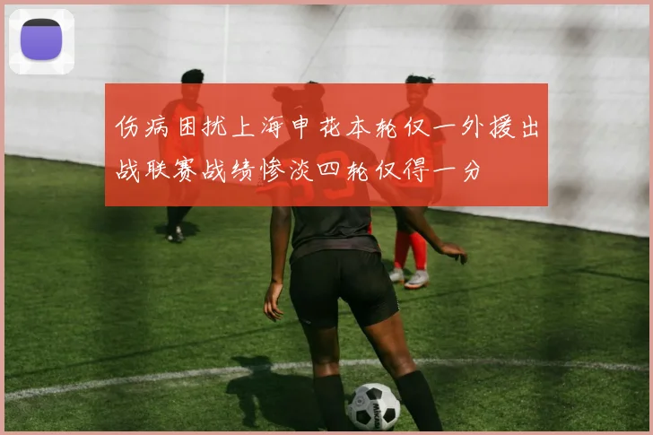 伤病困扰上海申花本轮仅一外援出战联赛战绩惨淡四轮仅得一分