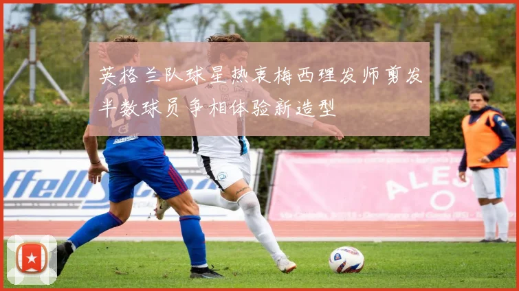 英格兰队球星热衷梅西理发师剪发半数球员争相体验新造型