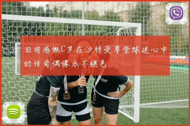 旧将感慨C罗在沙特受尊崇球迷心中的传奇偶像永不褪色