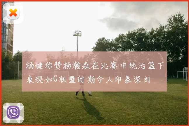杨健称赞杨瀚森在比赛中统治篮下表现如G联盟时期令人印象深刻