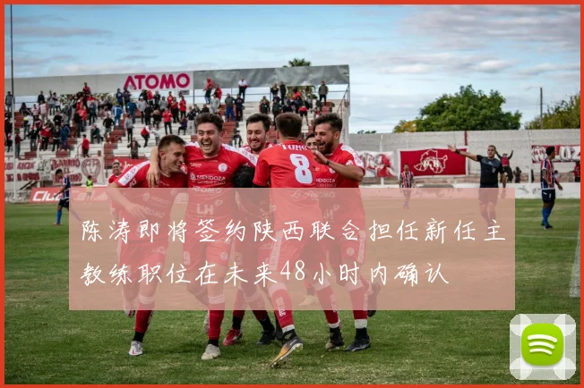 陈涛即将签约陕西联合担任新任主教练职位在未来48小时内确认