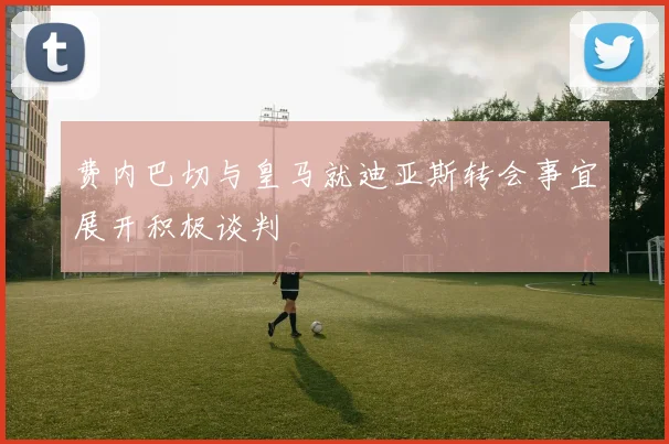 费内巴切与皇马就迪亚斯转会事宜展开积极谈判