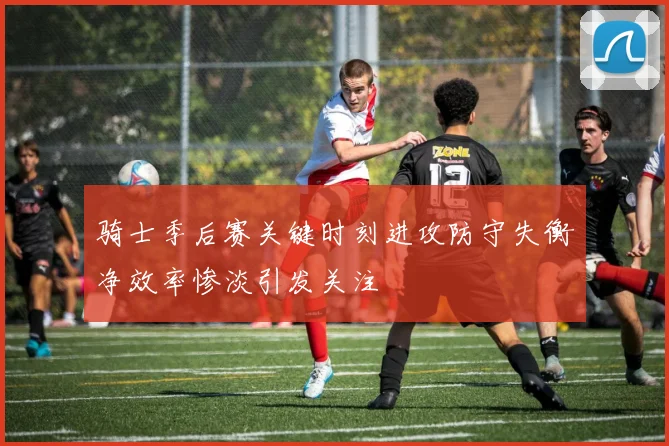 骑士季后赛关键时刻进攻防守失衡净效率惨淡引发关注